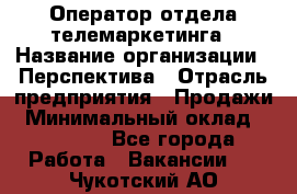 Оператор отдела телемаркетинга › Название организации ­ Перспектива › Отрасль предприятия ­ Продажи › Минимальный оклад ­ 25 000 - Все города Работа » Вакансии   . Чукотский АО